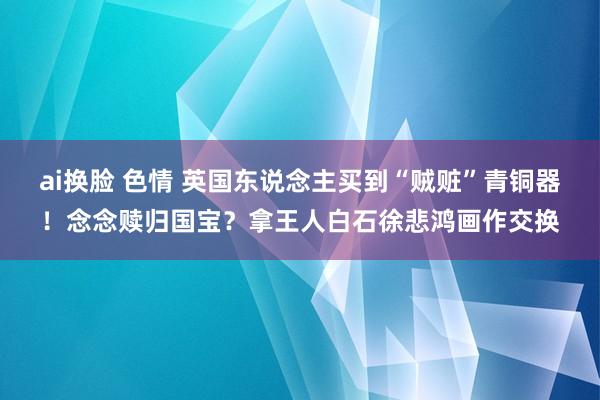ai换脸 色情 英国东说念主买到“贼赃”青铜器！念念赎归国宝？拿王人白石徐悲鸿画作交换