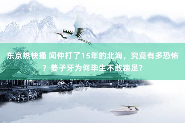 东京热快播 闻仲打了15年的北海，究竟有多恐怖？姜子牙为何毕生不敢踏足？