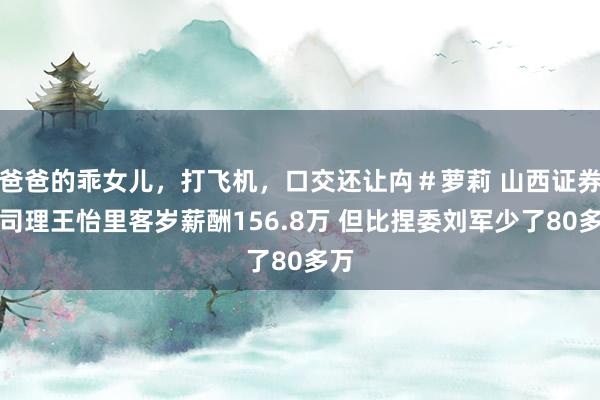 爸爸的乖女儿，打飞机，口交还让禸＃萝莉 山西证券总司理王怡里客岁薪酬156.8万 但比捏委刘军少了80多万