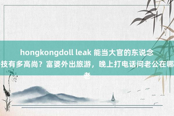 hongkongdoll leak 能当大官的东说念主妙技有多高尚?富婆外出旅游,晚上打电话问老公在哪,老