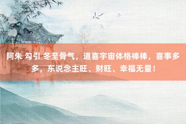 阿朱 勾引 冬至骨气，道喜宇宙体格棒棒，喜事多多，东说念主旺、财旺、幸福无量！