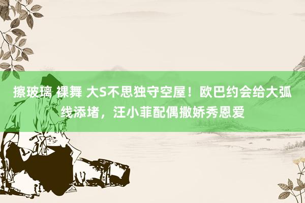 擦玻璃 裸舞 大S不思独守空屋！欧巴约会给大弧线添堵，汪小菲配偶撒娇秀恩爱