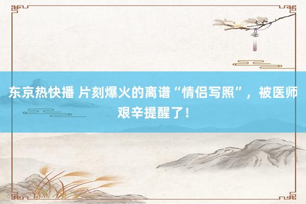 东京热快播 片刻爆火的离谱“情侣写照”，被医师艰辛提醒了！
