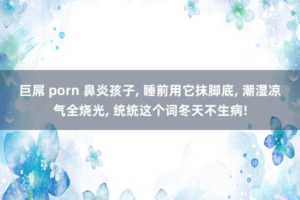 巨屌 porn 鼻炎孩子， 睡前用它抹脚底， 潮湿凉气全烧光， 统统这个词冬天不生病!
