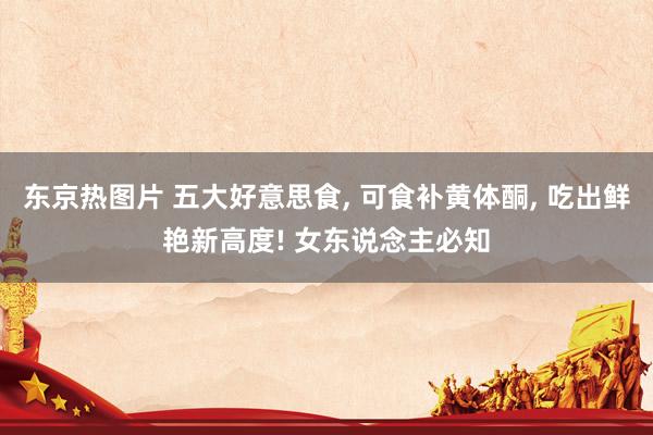 东京热图片 五大好意思食， 可食补黄体酮， 吃出鲜艳新高度! 女东说念主必知