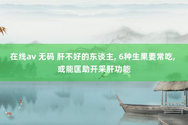 在线av 无码 肝不好的东谈主， 6种生果要常吃， 或能匡助开采肝功能