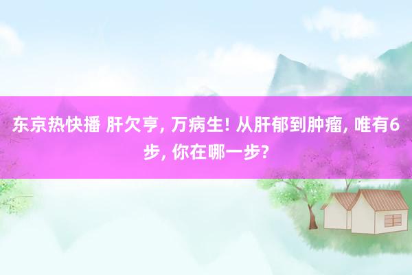 东京热快播 肝欠亨， 万病生! 从肝郁到肿瘤， 唯有6步， 你在哪一步?