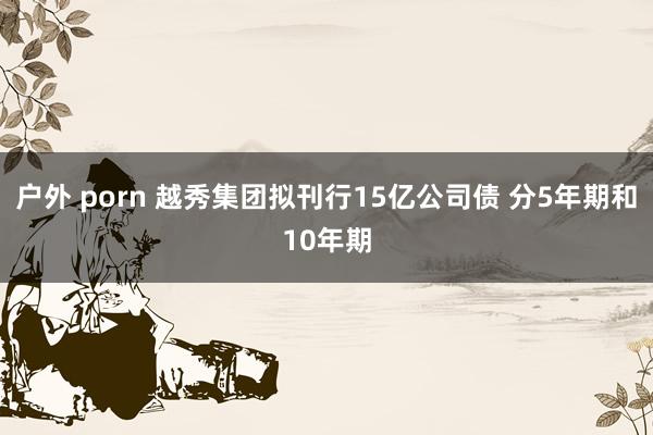户外 porn 越秀集团拟刊行15亿公司债 分5年期和10年期