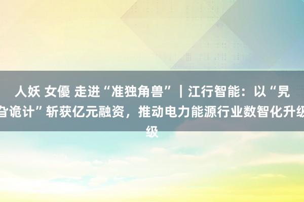 人妖 女優 走进“准独角兽”｜江行智能：以“旯旮诡计”斩获亿元融资，推动电力能源行业数智化升级