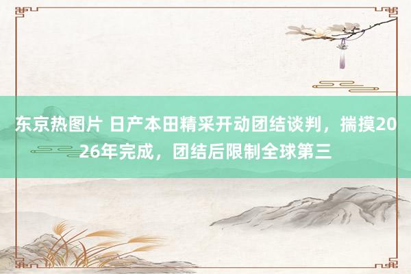 东京热图片 日产本田精采开动团结谈判，揣摸2026年完成，团结后限制全球第三