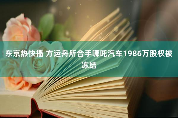 东京热快播 方运舟所合手哪吒汽车1986万股权被冻结