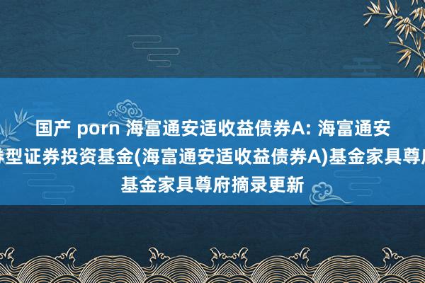 国产 porn 海富通安适收益债券A: 海富通安适收益债券型证券投资基金(海富通安适收益债券A)基金家具尊府摘录更新