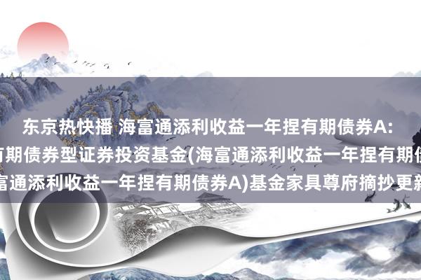 东京热快播 海富通添利收益一年捏有期债券A: 海富通添利收益一年捏有期债券型证券投资基金(海富通添利收益一年捏有期债券A)基金家具尊府摘抄更新