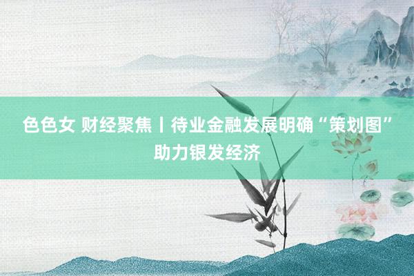 色色女 财经聚焦丨待业金融发展明确“策划图”助力银发经济