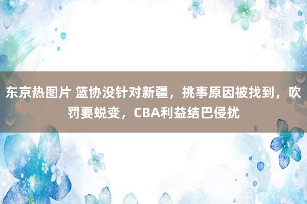 东京热图片 篮协没针对新疆，挑事原因被找到，吹罚要蜕变，CBA利益结巴侵扰