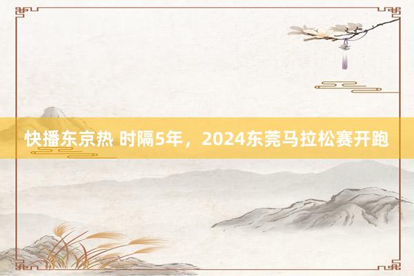 快播东京热 时隔5年，2024东莞马拉松赛开跑