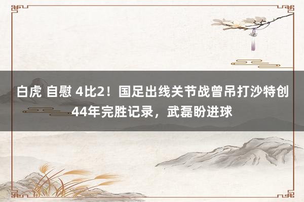 白虎 自慰 4比2！国足出线关节战曾吊打沙特创44年完胜记录，武磊盼进球