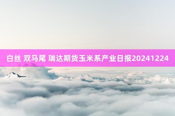白丝 双马尾 瑞达期货玉米系产业日报20241224