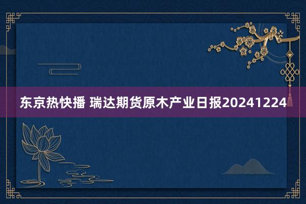 东京热快播 瑞达期货原木产业日报20241224