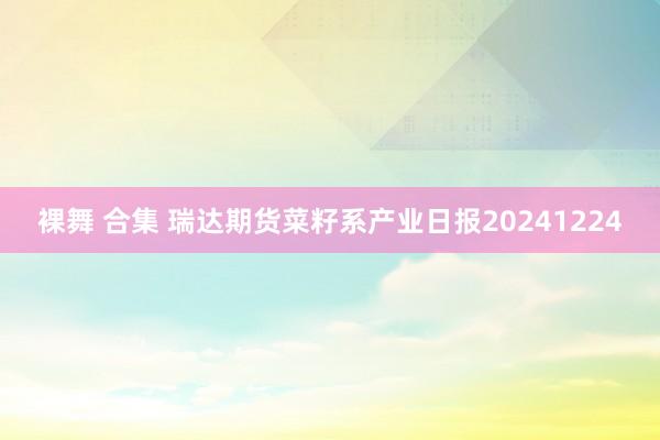 裸舞 合集 瑞达期货菜籽系产业日报20241224