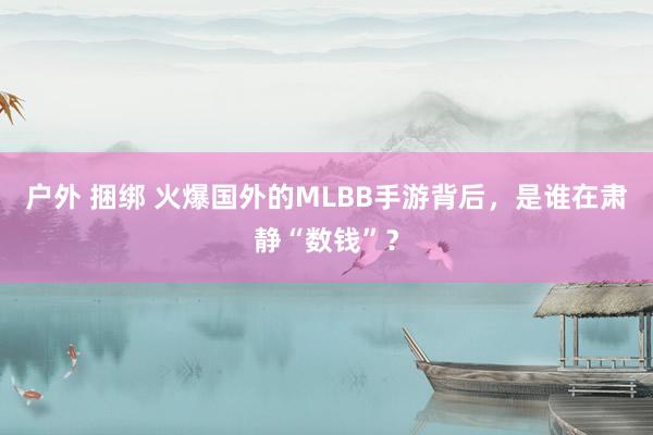户外 捆绑 火爆国外的MLBB手游背后，是谁在肃静“数钱”？