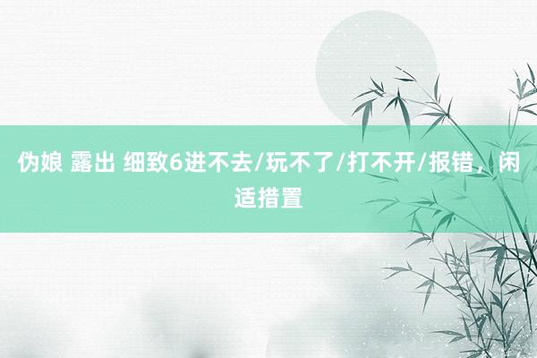 伪娘 露出 细致6进不去/玩不了/打不开/报错，闲适措置