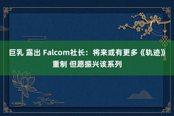 巨乳 露出 Falcom社长：将来或有更多《轨迹》重制 但愿振兴该系列