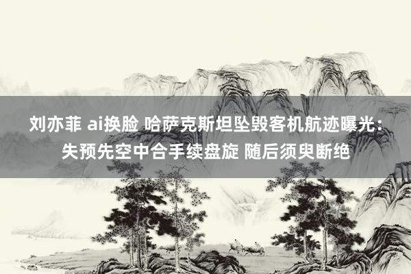刘亦菲 ai换脸 哈萨克斯坦坠毁客机航迹曝光：失预先空中合手续盘旋 随后须臾断绝