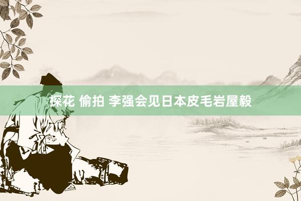 探花 偷拍 李强会见日本皮毛岩屋毅