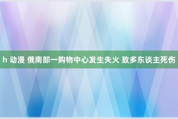 h 动漫 俄南部一购物中心发生失火 致多东谈主死伤