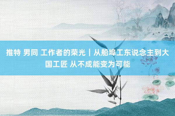 推特 男同 工作者的荣光｜从船埠工东说念主到大国工匠 从不成能变为可能