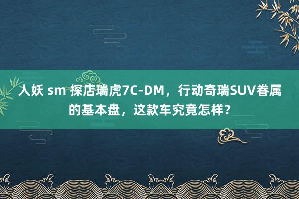 人妖 sm 探店瑞虎7C-DM，行动奇瑞SUV眷属的基本盘，这款车究竟怎样？