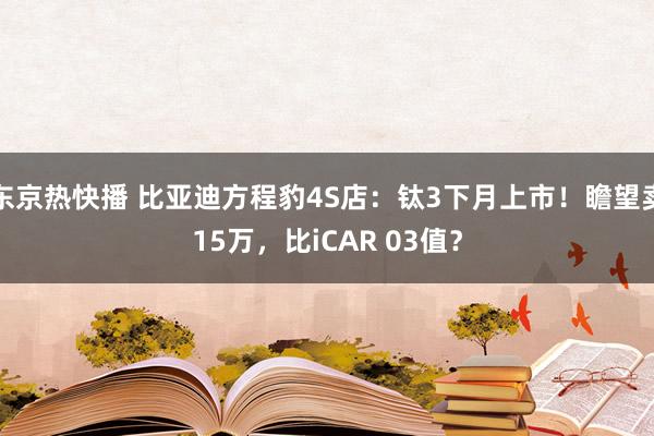 东京热快播 比亚迪方程豹4S店：钛3下月上市！瞻望卖15万，比iCAR 03值？