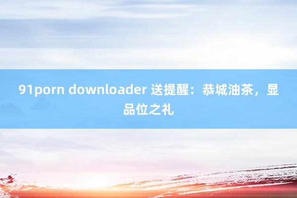 91porn downloader 送提醒：恭城油茶，显品位之礼