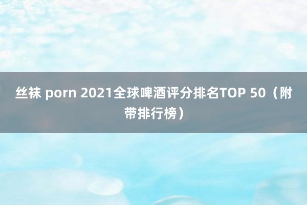 丝袜 porn 2021全球啤酒评分排名TOP 50（附带排行榜）