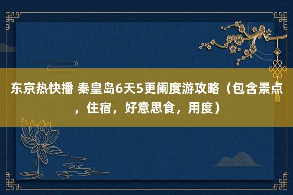 东京热快播 秦皇岛6天5更阑度游攻略（包含景点，住宿，好意思食，用度）