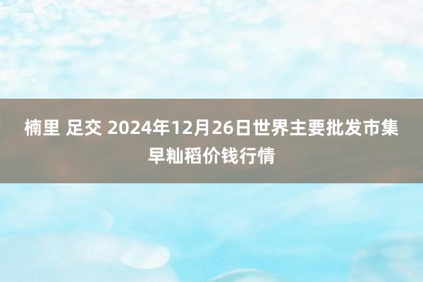 楠里 足交 2024年12月26日世界主要批发市集早籼稻价钱行情
