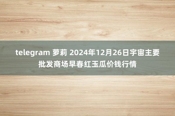 telegram 萝莉 2024年12月26日宇宙主要批发商场早春红玉瓜价钱行情