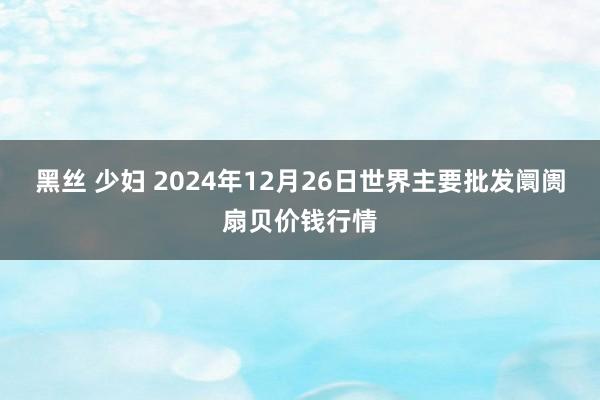 黑丝 少妇 2024年12月26日世界主要批发阛阓扇贝价钱行情