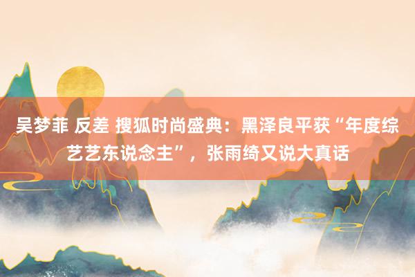 吴梦菲 反差 搜狐时尚盛典：黑泽良平获“年度综艺艺东说念主”，张雨绮又说大真话