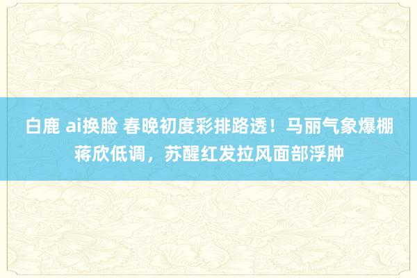 白鹿 ai换脸 春晚初度彩排路透！马丽气象爆棚蒋欣低调，苏醒红发拉风面部浮肿