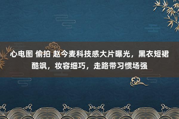 心电图 偷拍 赵今麦科技感大片曝光，黑衣短裙酷飒，妆容细巧，走路带习惯场强