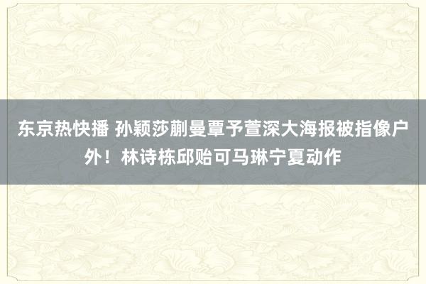 东京热快播 孙颖莎蒯曼覃予萱深大海报被指像户外！林诗栋邱贻可马琳宁夏动作