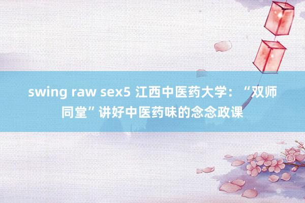 swing raw sex5 江西中医药大学：“双师同堂”讲好中医药味的念念政课