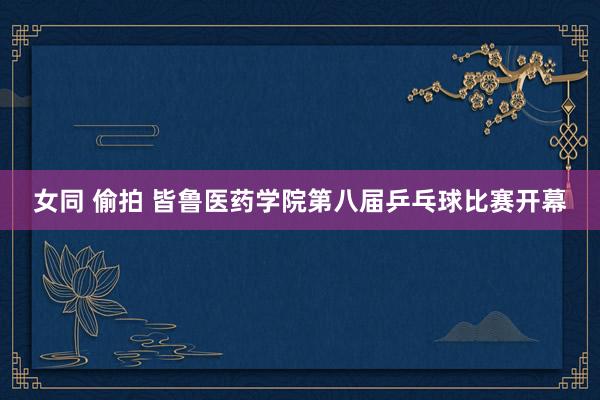 女同 偷拍 皆鲁医药学院第八届乒乓球比赛开幕