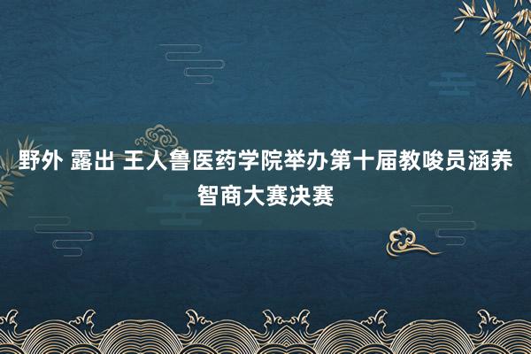 野外 露出 王人鲁医药学院举办第十届教唆员涵养智商大赛决赛