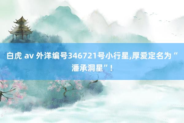 白虎 av 外洋编号346721号小行星，厚爱定名为“潘承洞星”!