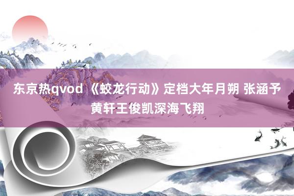 东京热qvod 《蛟龙行动》定档大年月朔 张涵予黄轩王俊凯深海飞翔