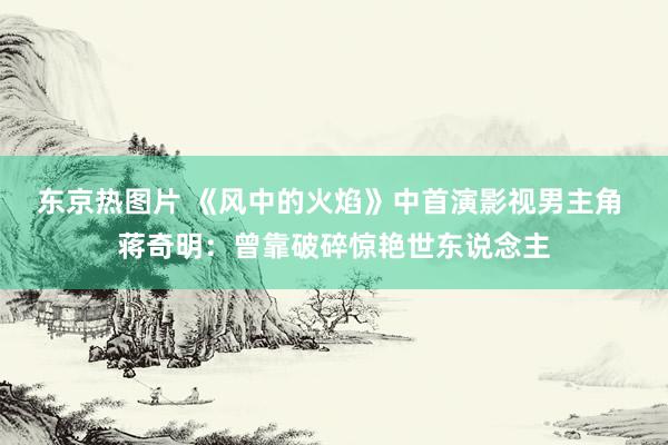 东京热图片 《风中的火焰》中首演影视男主角 蒋奇明：曾靠破碎惊艳世东说念主