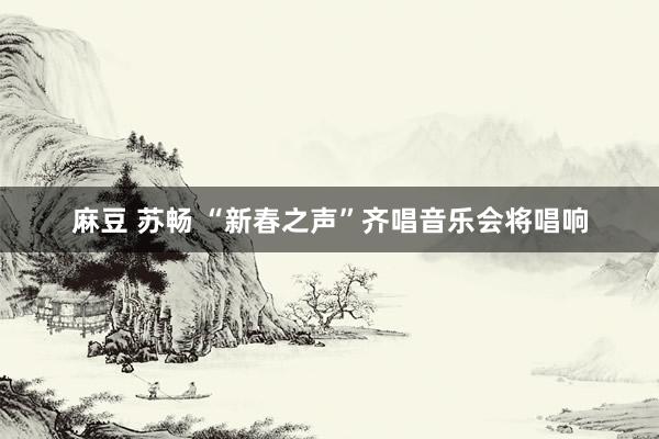 麻豆 苏畅 “新春之声”齐唱音乐会将唱响